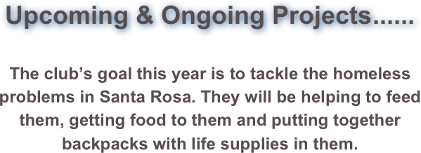 Upcoming & Ongoing Projects......


The club’s goal this year is to tackle the homeless problems in Santa Rosa. They will be helping to feed them, getting food to them and putting together backpacks with life supplies in them.














































































































